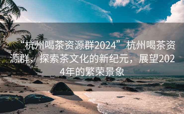“杭州喝茶資源群2024”杭州喝茶資源群，探索茶文化的新紀元，展望2024年的繁榮景象