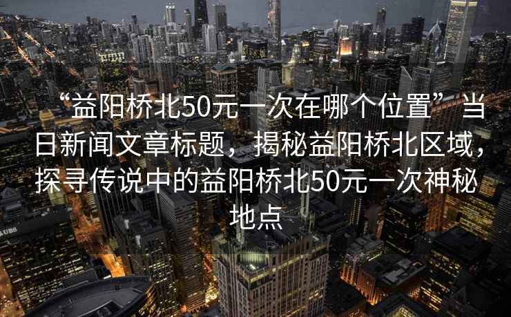 “益陽橋北50元一次在哪個位置”當日新聞文章標題，揭秘益陽橋北區域，探尋傳說中的益陽橋北50元一次神秘地點