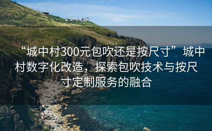 “城中村300元包吹還是按尺寸”城中村數字化改造，探索包吹技術與按尺寸定制服務的融合
