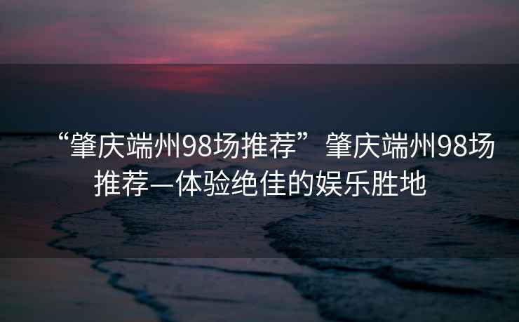 “肇慶端州98場推薦”肇慶端州98場推薦—體驗(yàn)絕佳的娛樂勝地