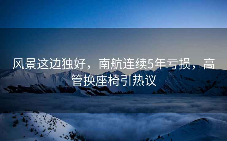 風(fēng)景這邊獨好，南航連續(xù)5年虧損，高管換座椅引熱議