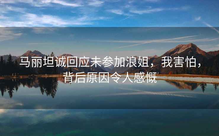 馬麗坦誠回應未參加浪姐，我害怕，背后原因令人感慨