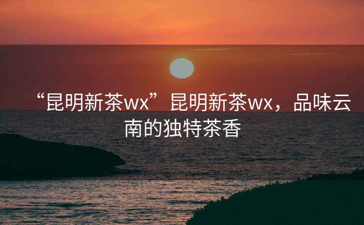 “昆明新茶wx”昆明新茶wx，品味云南的獨特茶香