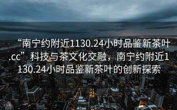 “南寧約附近1130.24小時品鑒新茶葉.cc”科技與茶文化交融，南寧約附近1130.24小時品鑒新茶葉的創新探索