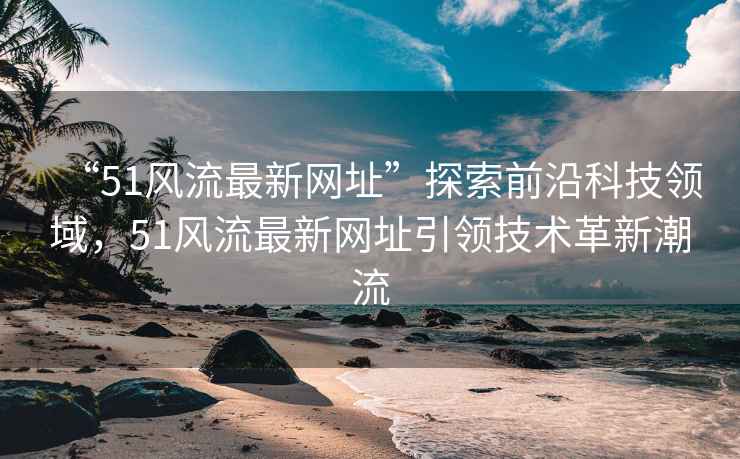 “51風流最新網址”探索前沿科技領域，51風流最新網址引領技術革新潮流