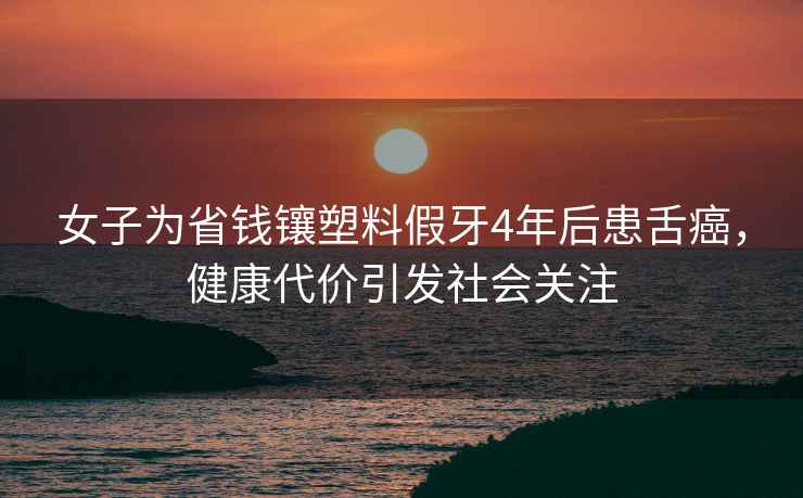 女子為省錢(qián)鑲塑料假牙4年后患舌癌，健康代價(jià)引發(fā)社會(huì)關(guān)注