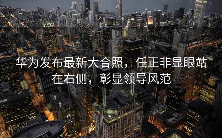 華為發布最新大合照，任正非顯眼站在右側，彰顯領導風范