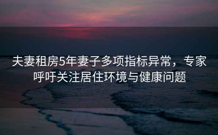 夫妻租房5年妻子多項指標異常，專家呼吁關注居住環境與健康問題