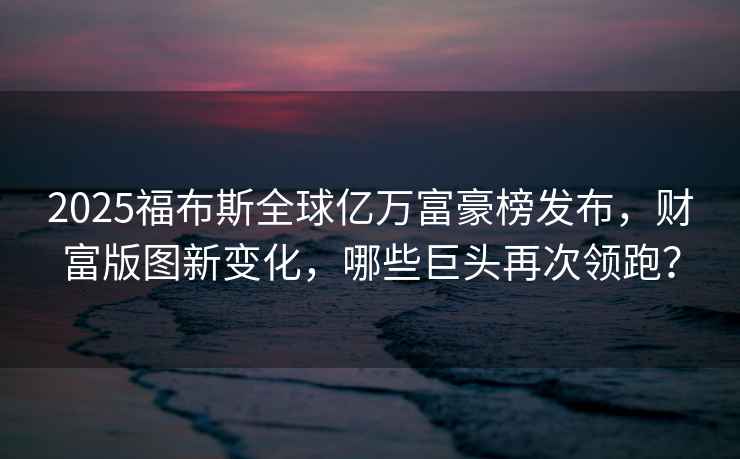 2025福布斯全球億萬富豪榜發布，財富版圖新變化，哪些巨頭再次領跑？