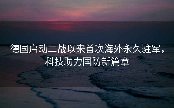 德國啟動二戰以來首次海外永久駐軍，科技助力國防新篇章