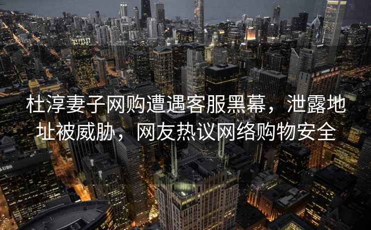 杜淳妻子網購遭遇客服黑幕，泄露地址被威脅，網友熱議網絡購物安全