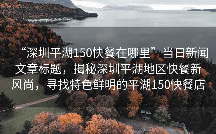 “深圳平湖150快餐在哪里”當日新聞文章標題，揭秘深圳平湖地區快餐新風尚，尋找特色鮮明的平湖150快餐店