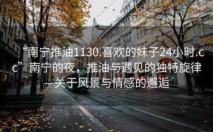 “南寧推油1130.喜歡的妹子24小時.cc”南寧的夜，推油與遇見的獨(dú)特旋律—關(guān)于風(fēng)景與情感的邂逅