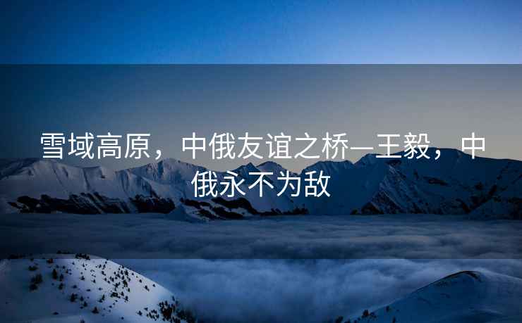 雪域高原，中俄友誼之橋—王毅，中俄永不為敵