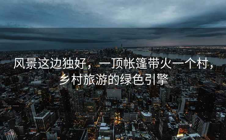 風景這邊獨好，一頂帳篷帶火一個村，鄉村旅游的綠色引擎