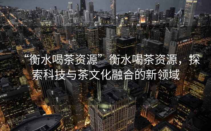 “衡水喝茶資源”衡水喝茶資源，探索科技與茶文化融合的新領域