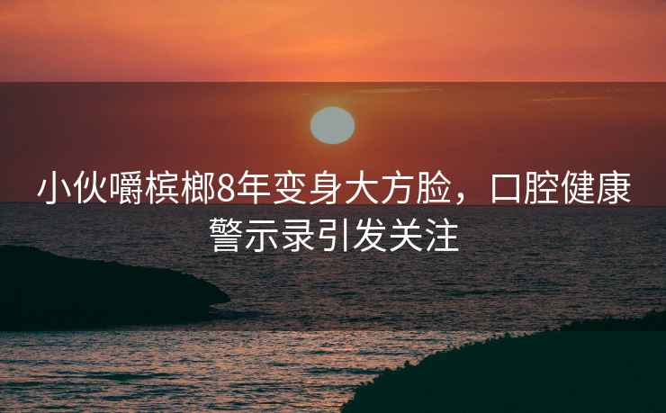 小伙嚼檳榔8年變身大方臉，口腔健康警示錄引發(fā)關注