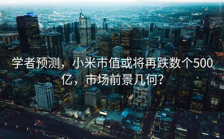 學者預測，小米市值或將再跌數個500億，市場前景幾何？
