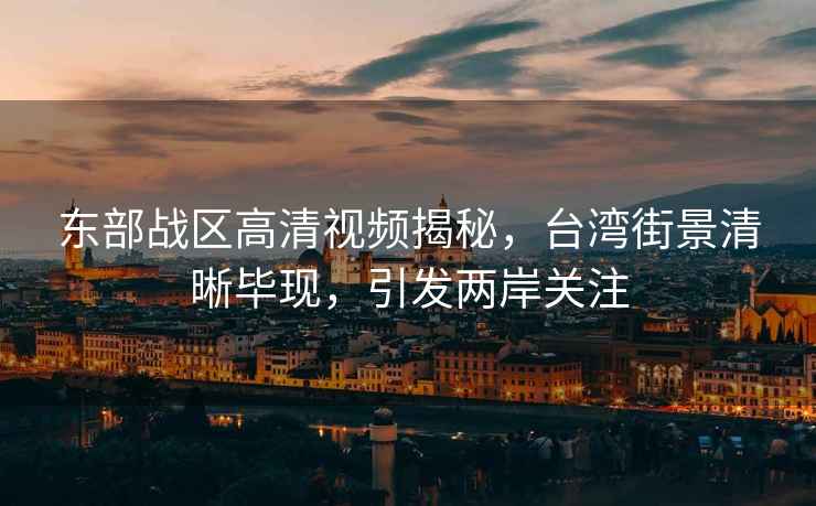 東部戰區高清視頻揭秘，臺灣街景清晰畢現，引發兩岸關注