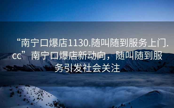 “南寧口爆店1130.隨叫隨到服務(wù)上門.cc”南寧口爆店新動(dòng)向，隨叫隨到服務(wù)引發(fā)社會(huì)關(guān)注