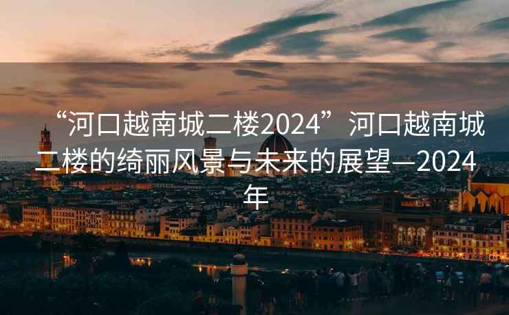 “河口越南城二樓2024”河口越南城二樓的綺麗風(fēng)景與未來的展望—2024年