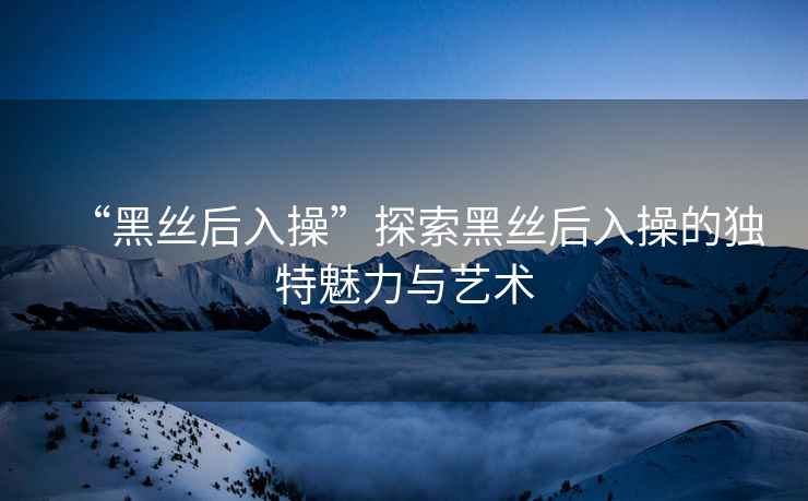 “黑絲后入操”探索黑絲后入操的獨特魅力與藝術