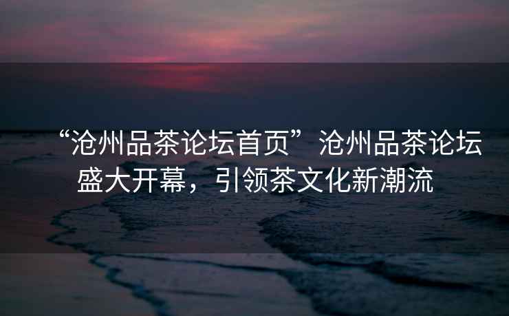 “滄州品茶論壇首頁”滄州品茶論壇盛大開幕，引領茶文化新潮流