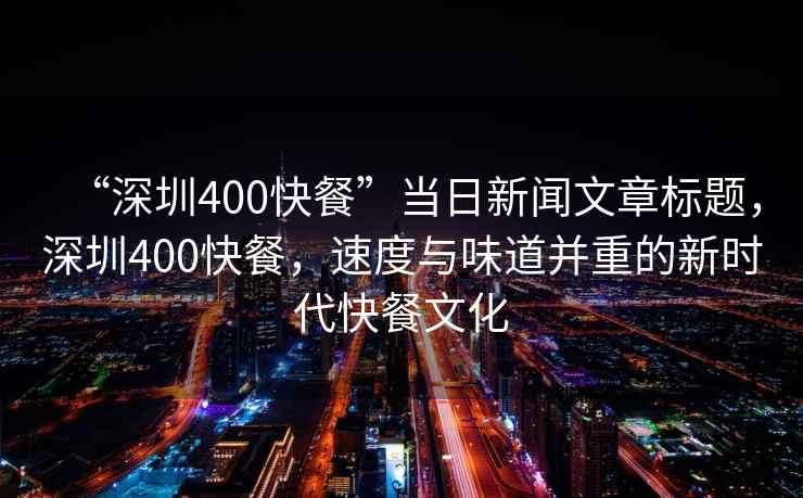 “深圳400快餐”當日新聞文章標題，深圳400快餐，速度與味道并重的新時代快餐文化