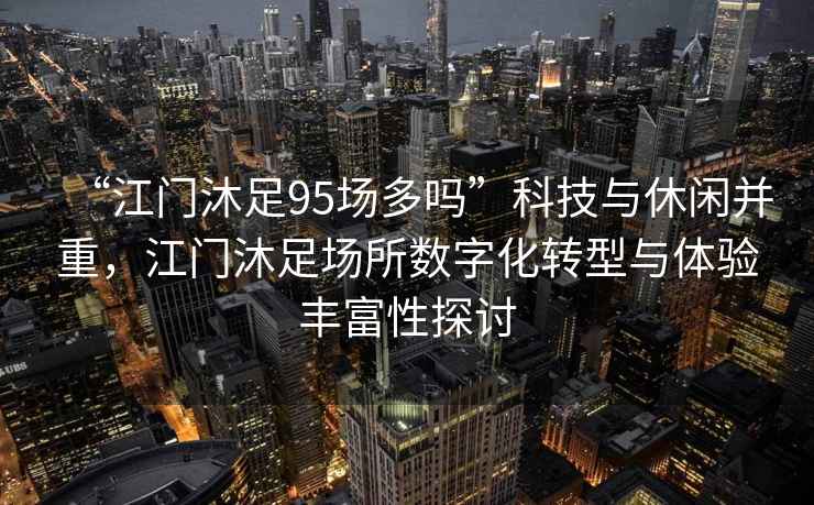 “江門沐足95場多嗎”科技與休閑并重，江門沐足場所數字化轉型與體驗豐富性探討