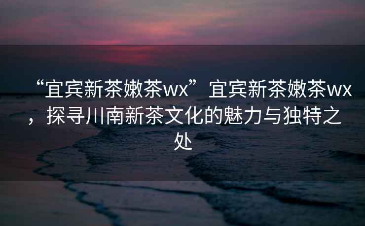 “宜賓新茶嫩茶wx”宜賓新茶嫩茶wx，探尋川南新茶文化的魅力與獨(dú)特之處