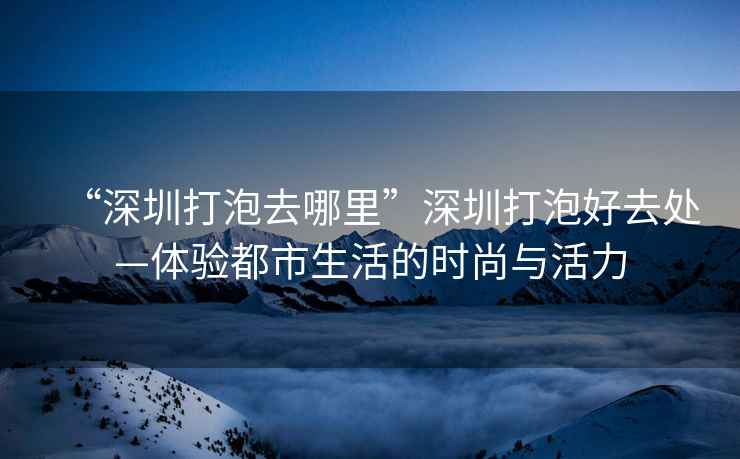 “深圳打泡去哪里”深圳打泡好去處—體驗都市生活的時尚與活力