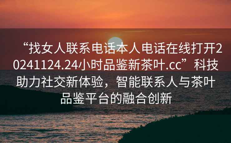 “找女人聯系電話本人電話在線打開20241124.24小時品鑒新茶葉.cc”科技助力社交新體驗，智能聯系人與茶葉品鑒平臺的融合創新