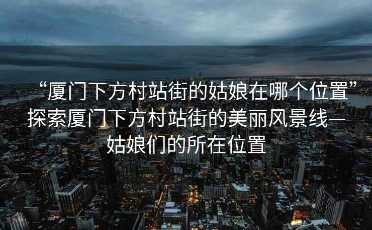 “廈門下方村站街的姑娘在哪個位置”探索廈門下方村站街的美麗風(fēng)景線—姑娘們的所在位置