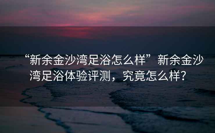 “新余金沙灣足浴怎么樣”新余金沙灣足浴體驗評測，究竟怎么樣？