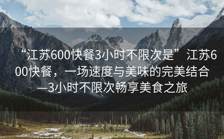 “江蘇600快餐3小時不限次是”江蘇600快餐，一場速度與美味的完美結合—3小時不限次暢享美食之旅