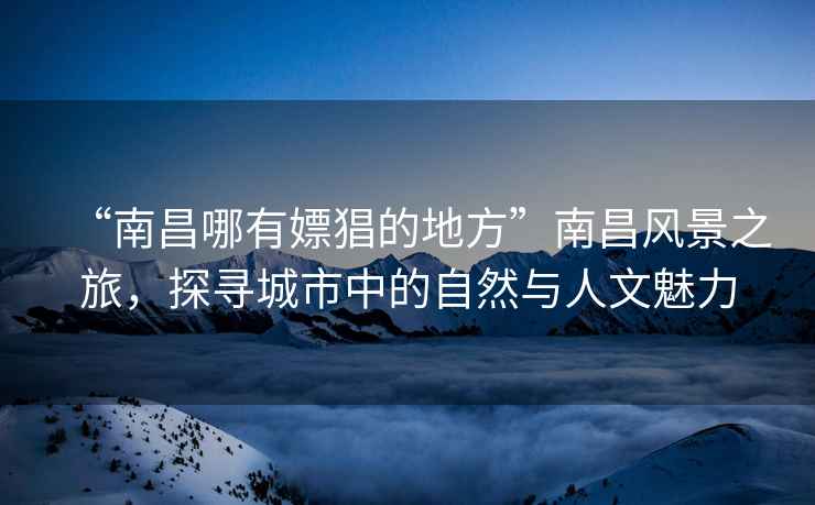 “南昌哪有嫖猖的地方”南昌風景之旅，探尋城市中的自然與人文魅力