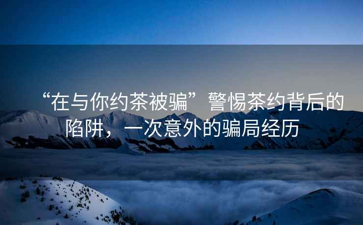 “在與你約茶被騙”警惕茶約背后的陷阱，一次意外的騙局經(jīng)歷