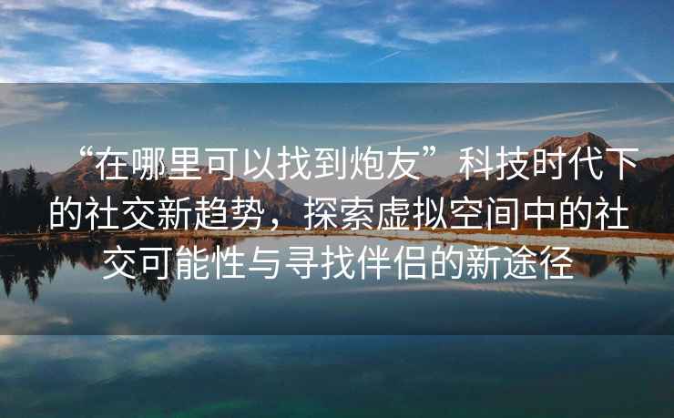 “在哪里可以找到炮友”科技時(shí)代下的社交新趨勢(shì)，探索虛擬空間中的社交可能性與尋找伴侶的新途徑