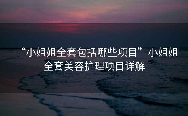 “小姐姐全套包括哪些項目”小姐姐全套美容護理項目詳解