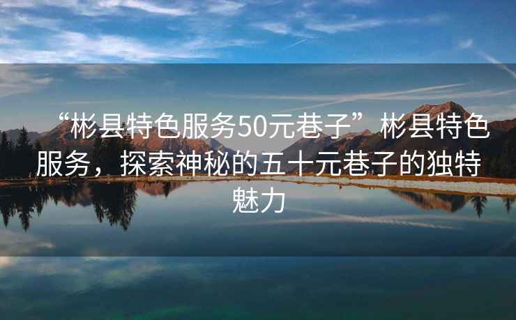 “彬縣特色服務50元巷子”彬縣特色服務，探索神秘的五十元巷子的獨特魅力
