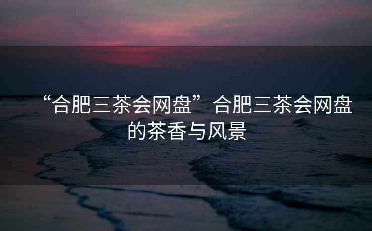 “合肥三茶會網盤”合肥三茶會網盤的茶香與風景