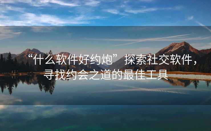 “什么軟件好約炮”探索社交軟件，尋找約會之道的最佳工具