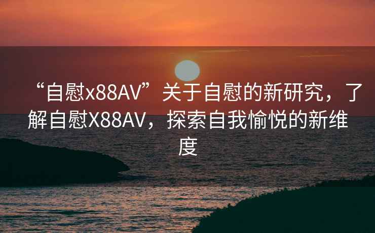“自慰x88AV”關于自慰的新研究，了解自慰X88AV，探索自我愉悅的新維度