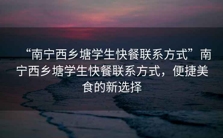 “南寧西鄉塘學生快餐聯系方式”南寧西鄉塘學生快餐聯系方式，便捷美食的新選擇