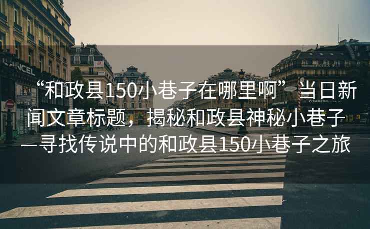 “和政縣150小巷子在哪里啊”當日新聞文章標題，揭秘和政縣神秘小巷子—尋找傳說中的和政縣150小巷子之旅