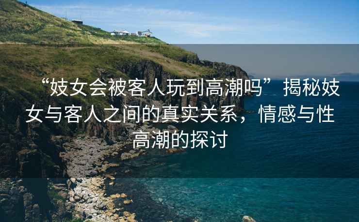 “妓女會被客人玩到高潮嗎”揭秘妓女與客人之間的真實關(guān)系，情感與性高潮的探討
