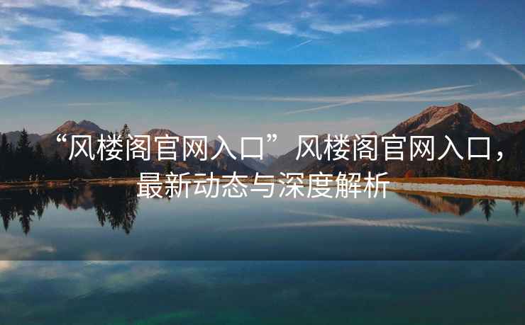 “風樓閣官網入口”風樓閣官網入口，最新動態與深度解析
