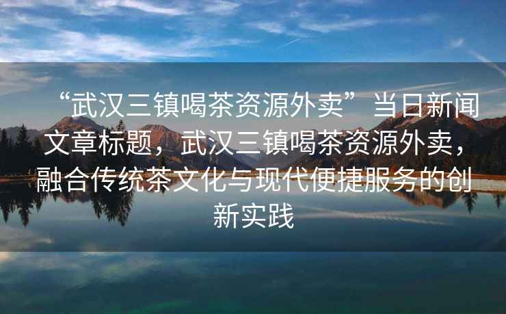 “武漢三鎮喝茶資源外賣”當日新聞文章標題，武漢三鎮喝茶資源外賣，融合傳統茶文化與現代便捷服務的創新實踐