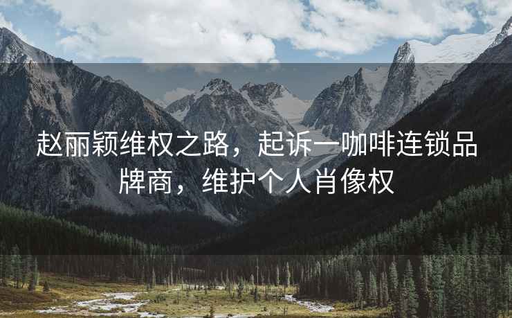 趙麗穎維權(quán)之路，起訴一咖啡連鎖品牌商，維護(hù)個(gè)人肖像權(quán)