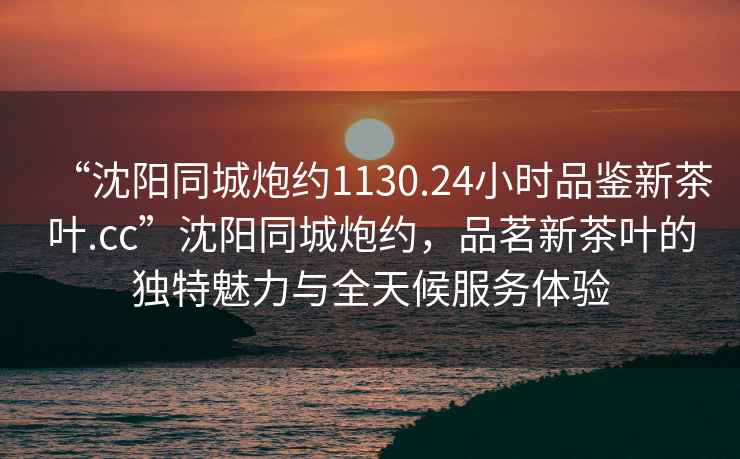 “沈陽同城炮約1130.24小時品鑒新茶葉.cc”沈陽同城炮約，品茗新茶葉的獨特魅力與全天候服務體驗